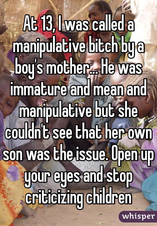 At 13, I was called a manipulative bitch by a boy's mother... He was immature and mean and manipulative but she couldn't see that her own son was the issue. Open up your eyes and stop criticizing children 