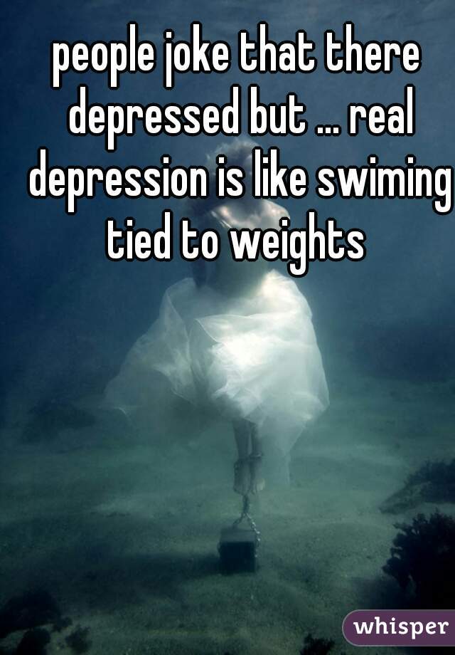 people joke that there depressed but ... real depression is like swiming tied to weights 