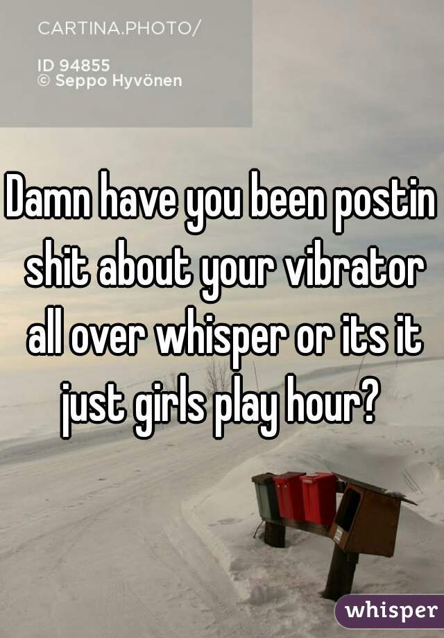 Damn have you been postin shit about your vibrator all over whisper or its it just girls play hour? 