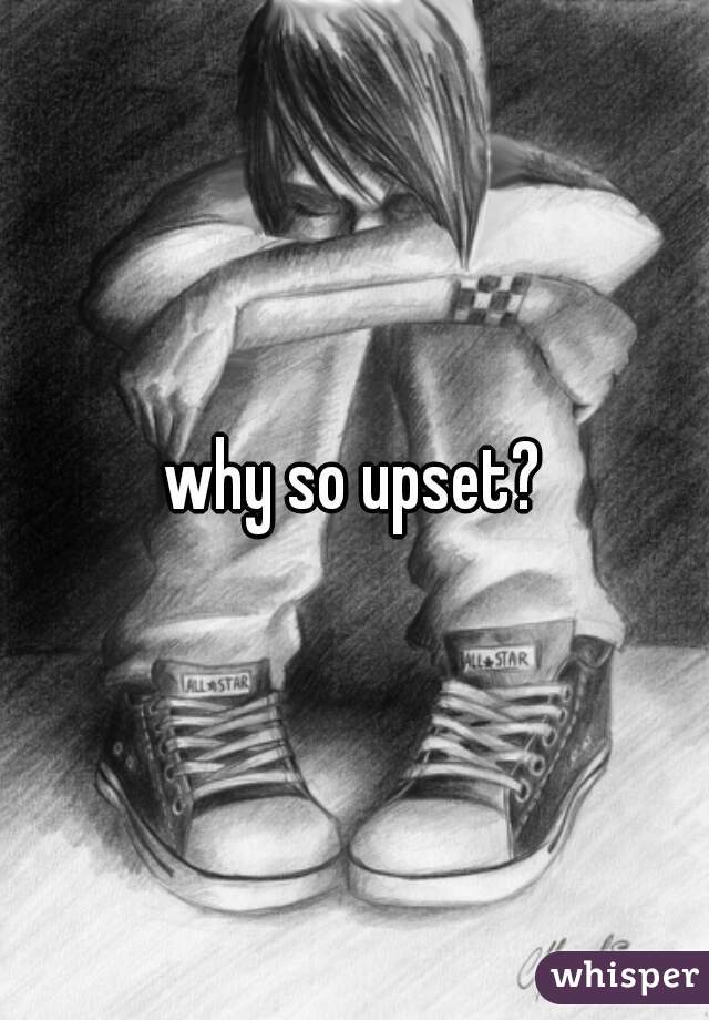 why so upset?