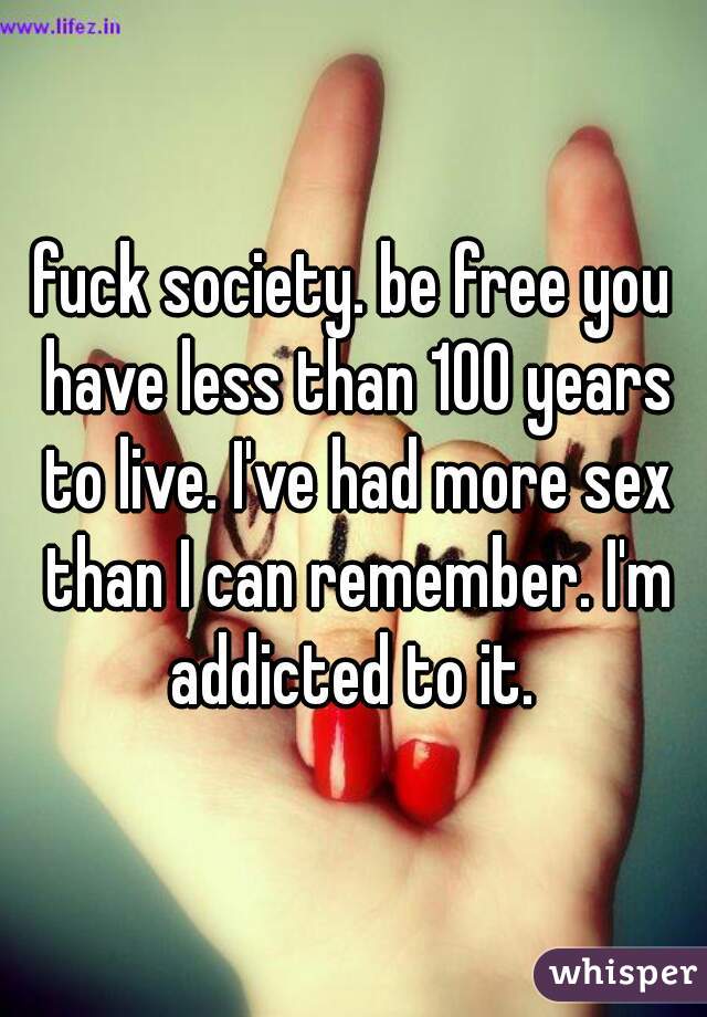 fuck society. be free you have less than 100 years to live. I've had more sex than I can remember. I'm addicted to it. 