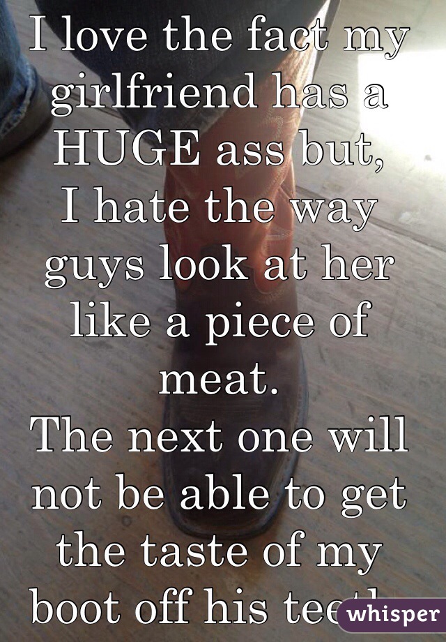 I love the fact my girlfriend has a HUGE ass but,
I hate the way guys look at her like a piece of meat.
The next one will not be able to get the taste of my boot off his teeth.