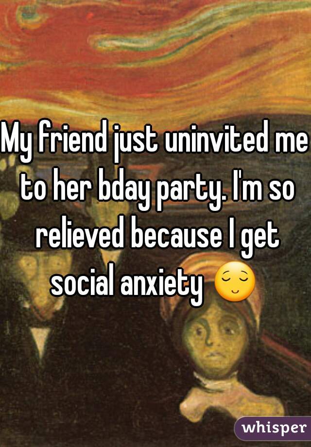 My friend just uninvited me to her bday party. I'm so relieved because I get social anxiety 😌 .