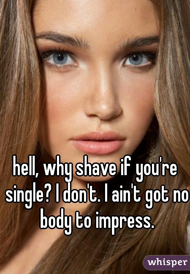 hell, why shave if you're single? I don't. I ain't got no body to impress.