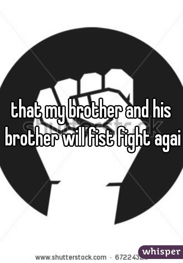that my brother and his brother will fist fight again