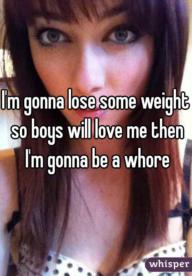 I'm gonna lose some weight so boys will love me then I'm gonna be a whore