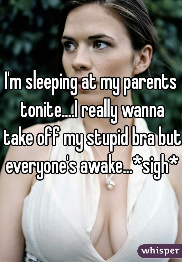 I'm sleeping at my parents tonite....I really wanna take off my stupid bra but everyone's awake...*sigh*