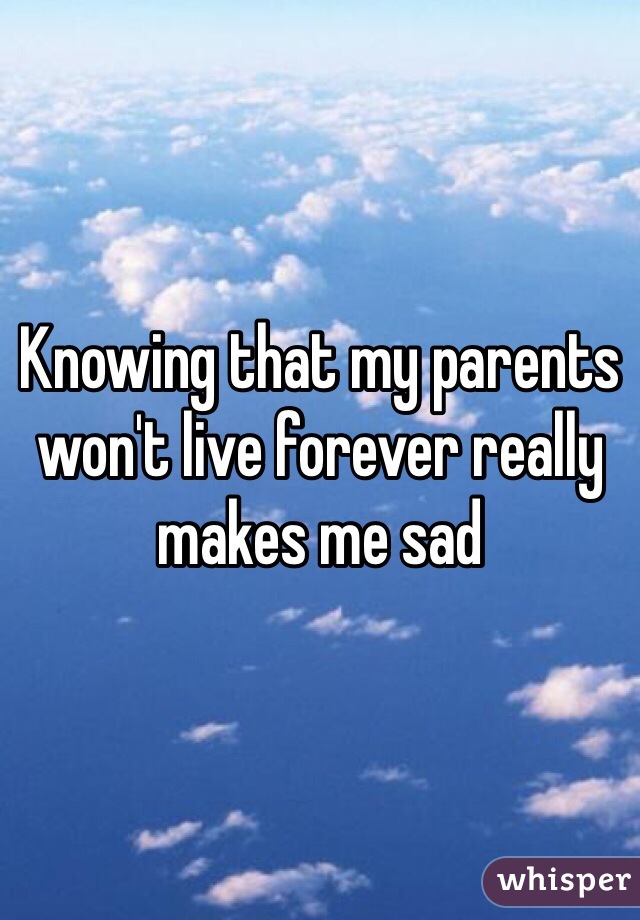 Knowing that my parents won't live forever really makes me sad