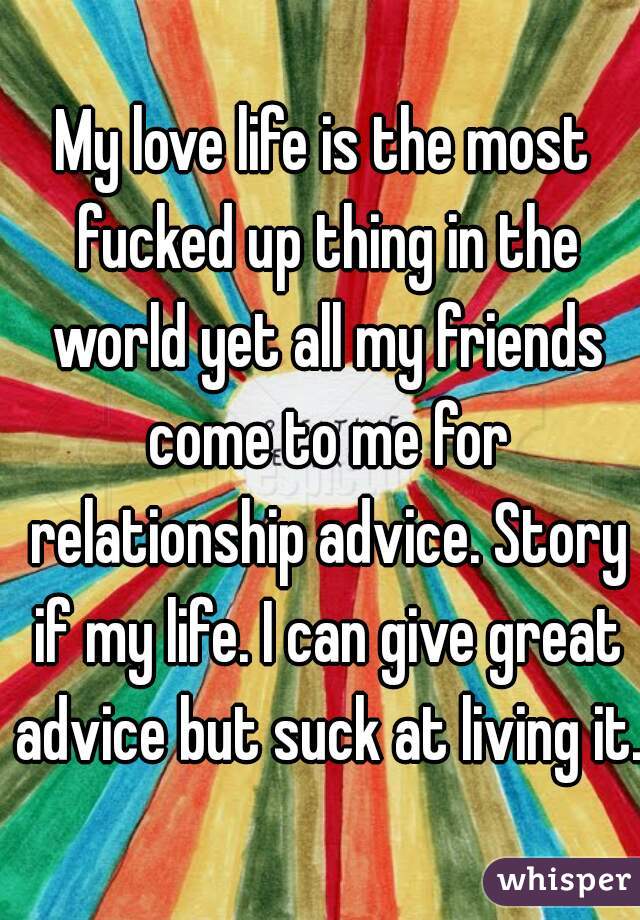 My love life is the most fucked up thing in the world yet all my friends come to me for relationship advice. Story if my life. I can give great advice but suck at living it.