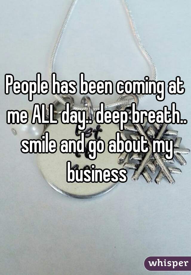 People has been coming at me ALL day.. deep breath.. smile and go about my business