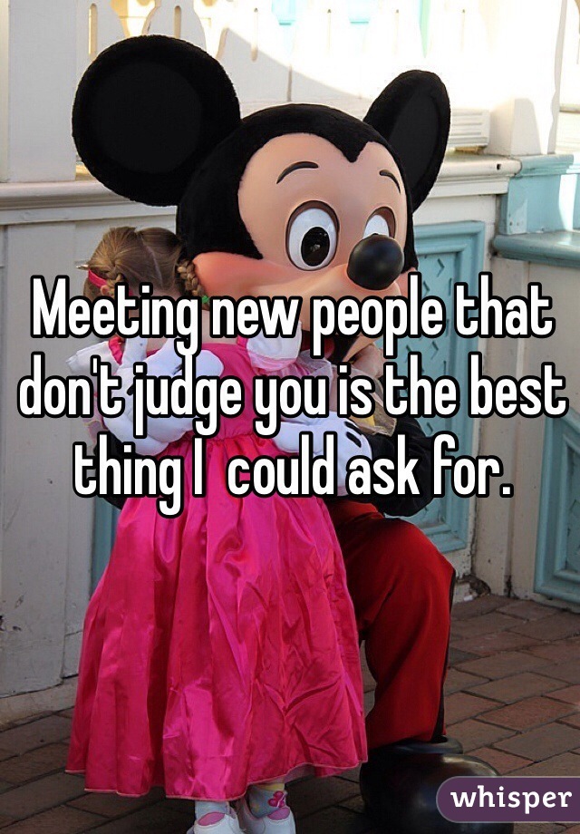 Meeting new people that don't judge you is the best thing I  could ask for. 