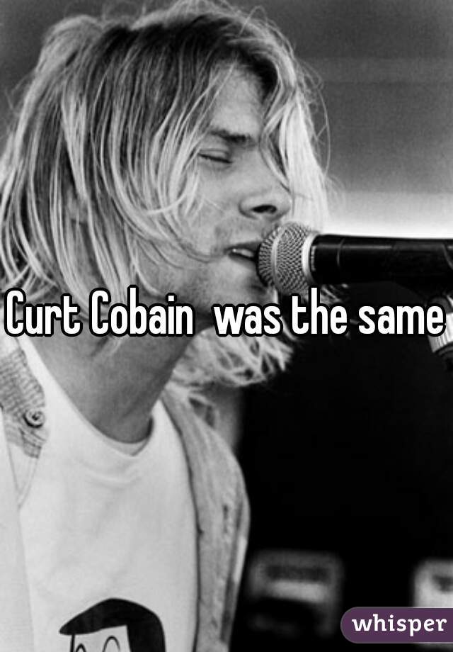 Curt Cobain  was the same
