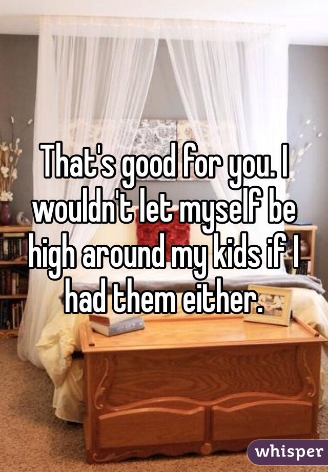 That's good for you. I wouldn't let myself be high around my kids if I had them either. 