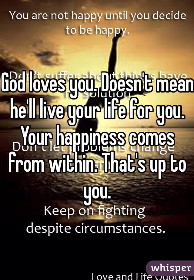 God loves you. Doesn't mean he'll live your life for you. Your happiness comes from within. That's up to you.