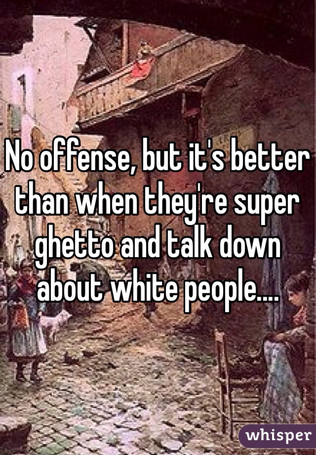 No offense, but it's better than when they're super ghetto and talk down about white people....
