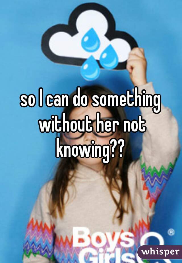 so I can do something without her not knowing?? 
