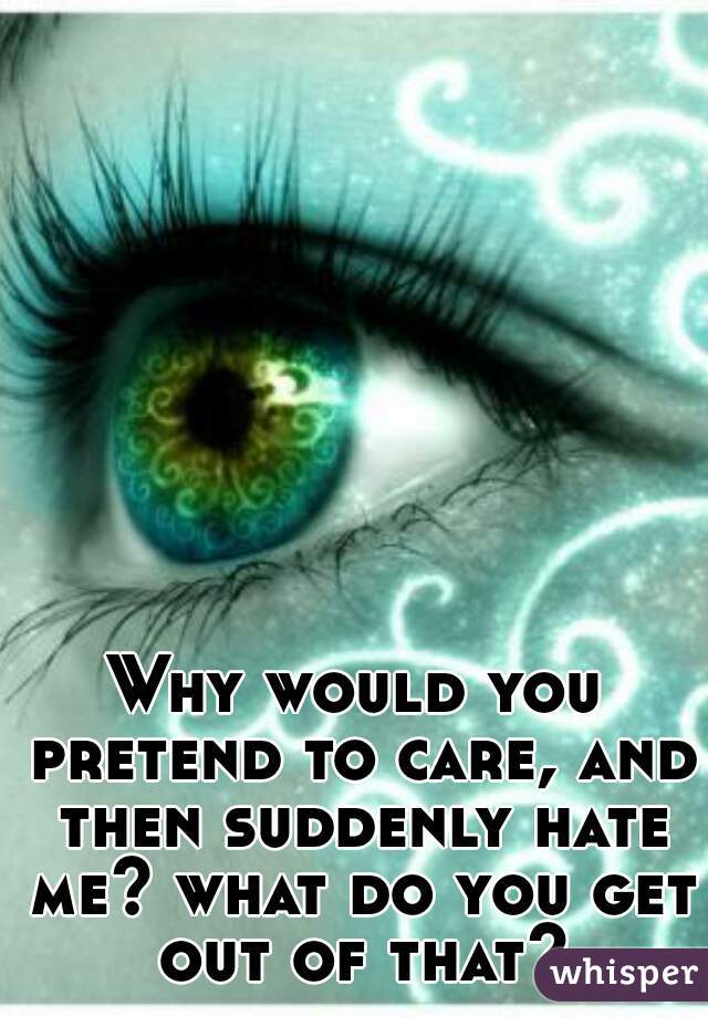 Why would you pretend to care, and then suddenly hate me? what do you get out of that?