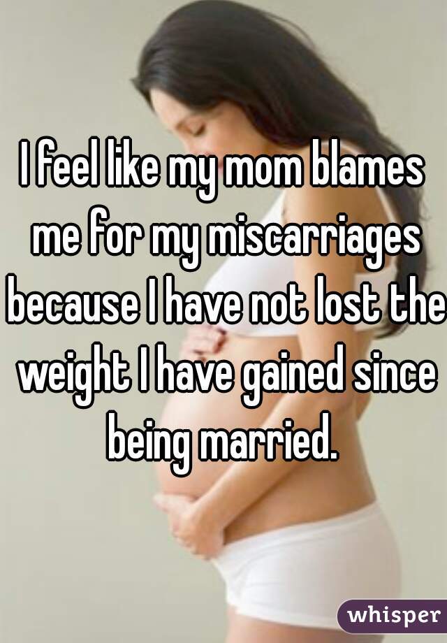 I feel like my mom blames me for my miscarriages because I have not lost the weight I have gained since being married. 