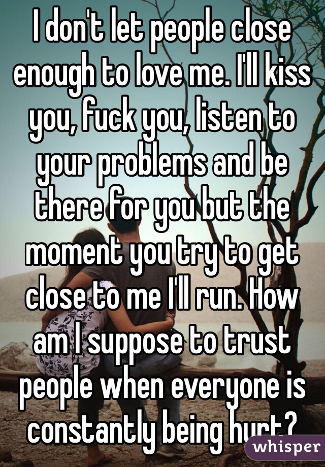 I don't let people close enough to love me. I'll kiss you, fuck you, listen to your problems and be there for you but the moment you try to get close to me I'll run. How am I suppose to trust people when everyone is constantly being hurt?