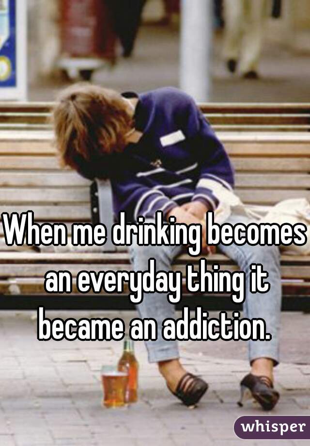 When me drinking becomes an everyday thing it became an addiction. 
