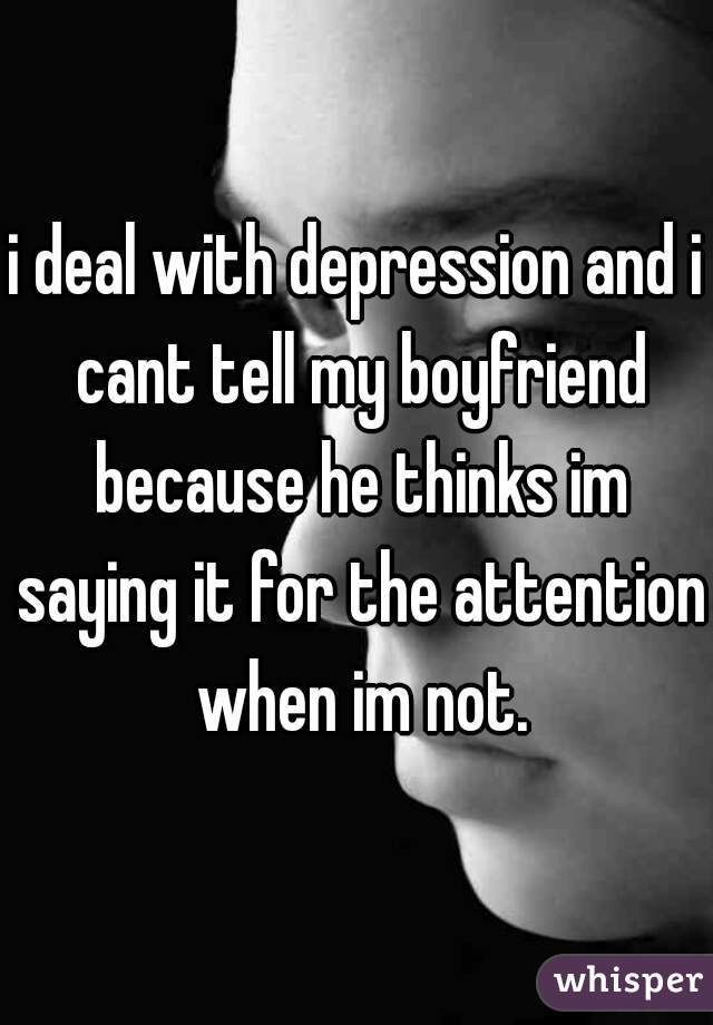 i deal with depression and i cant tell my boyfriend because he thinks im saying it for the attention when im not.