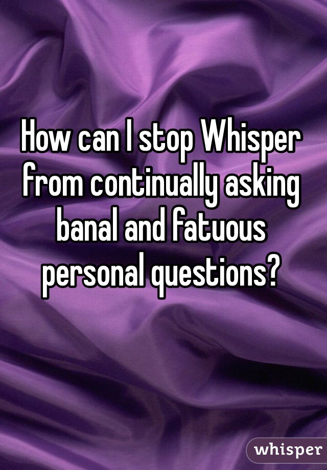 How can I stop Whisper from continually asking banal and fatuous personal questions? 