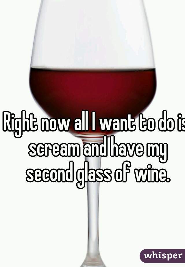 Right now all I want to do is scream and have my second glass of wine.
