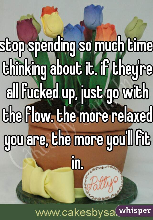 stop spending so much time thinking about it. if they're all fucked up, just go with the flow. the more relaxed you are, the more you'll fit in.