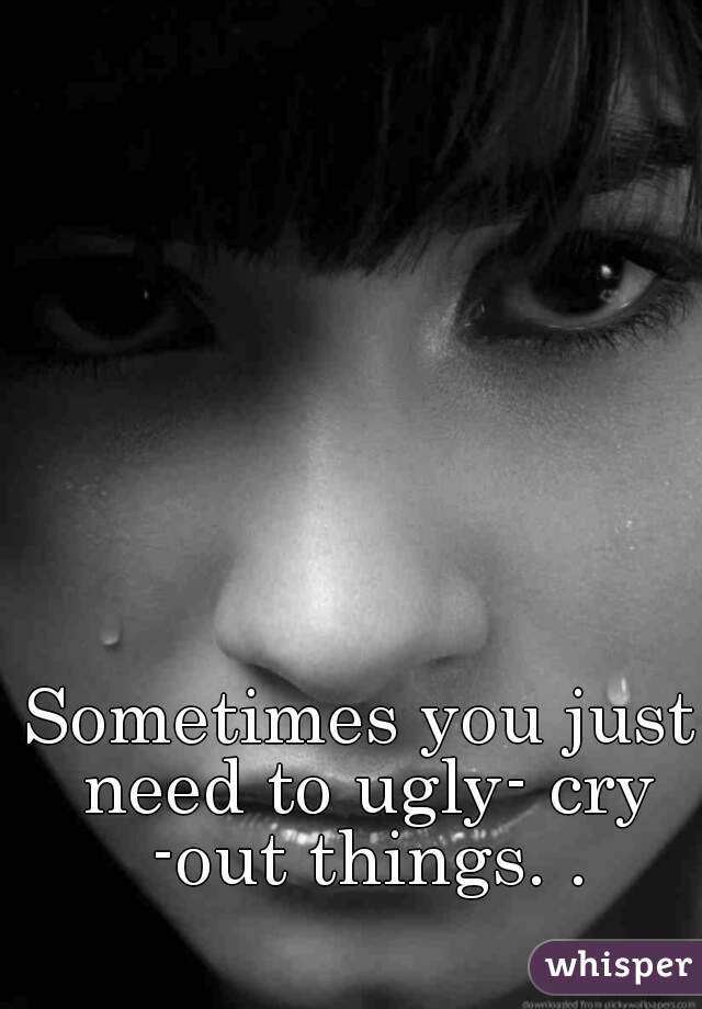 Sometimes you just need to ugly- cry -out things. .