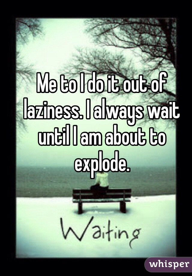 Me to I do it out of laziness. I always wait until I am about to explode.