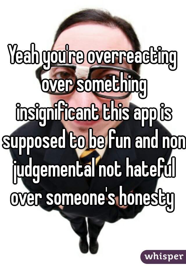 Yeah you're overreacting over something insignificant this app is supposed to be fun and non judgemental not hateful over someone's honesty 