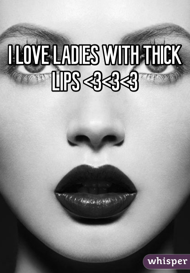 I LOVE LADIES WITH THICK LIPS <3<3<3