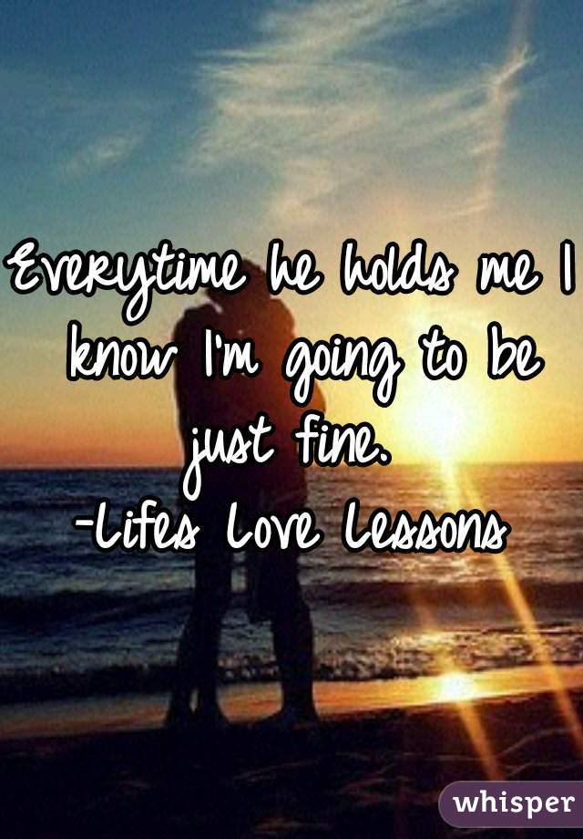 Everytime he holds me I know I'm going to be just fine. 
-Lifes Love Lessons