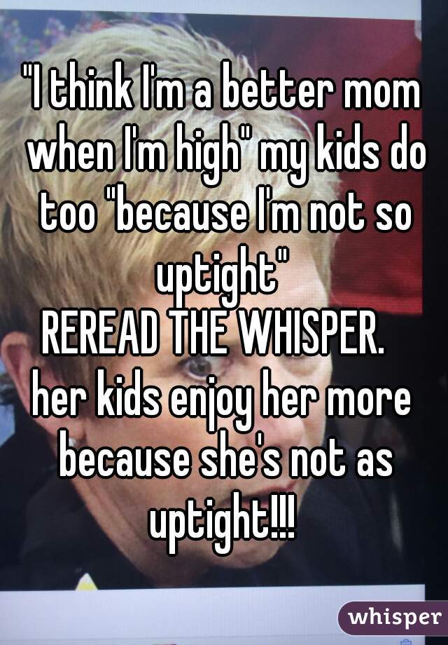 "I think I'm a better mom when I'm high" my kids do too "because I'm not so uptight" 
REREAD THE WHISPER.  
her kids enjoy her more because she's not as uptight!!! 