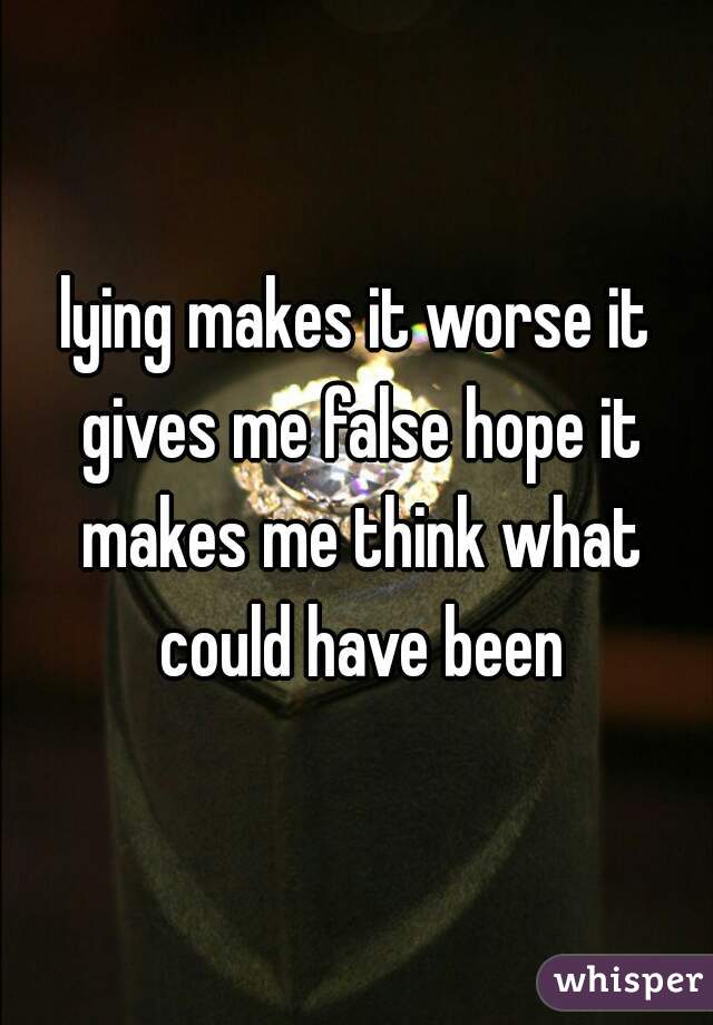 lying makes it worse it gives me false hope it makes me think what could have been