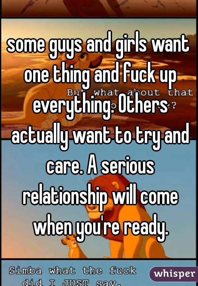 some guys and girls want one thing and fuck up everything. Others actually want to try and care. A serious relationship will come when you're ready.
