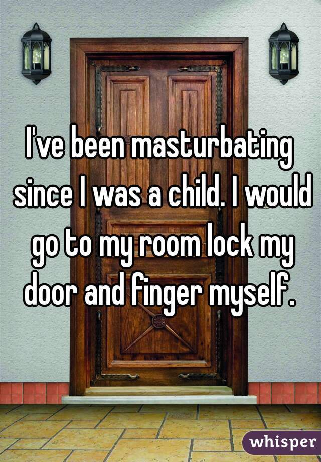 I've been masturbating since I was a child. I would go to my room lock my door and finger myself. 