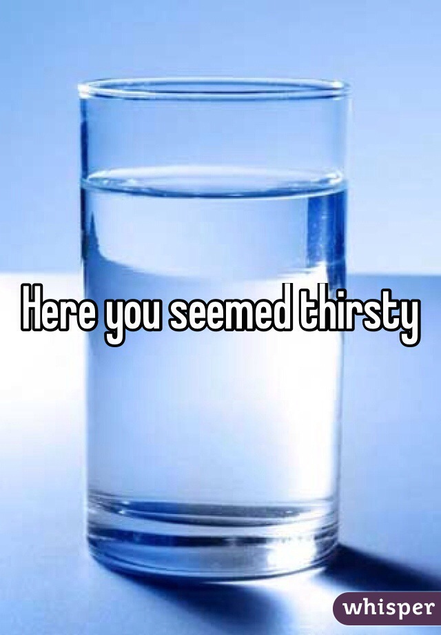 Here you seemed thirsty
