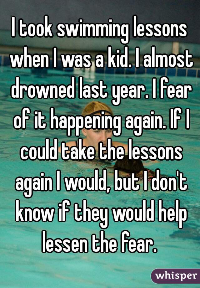 I took swimming lessons when I was a kid. I almost drowned last year. I fear of it happening again. If I could take the lessons again I would, but I don't know if they would help lessen the fear. 
