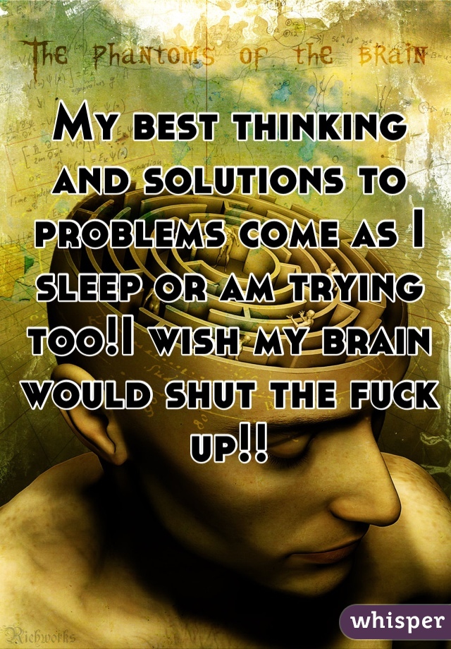 My best thinking and solutions to problems come as I sleep or am trying too!I wish my brain would shut the fuck up!!