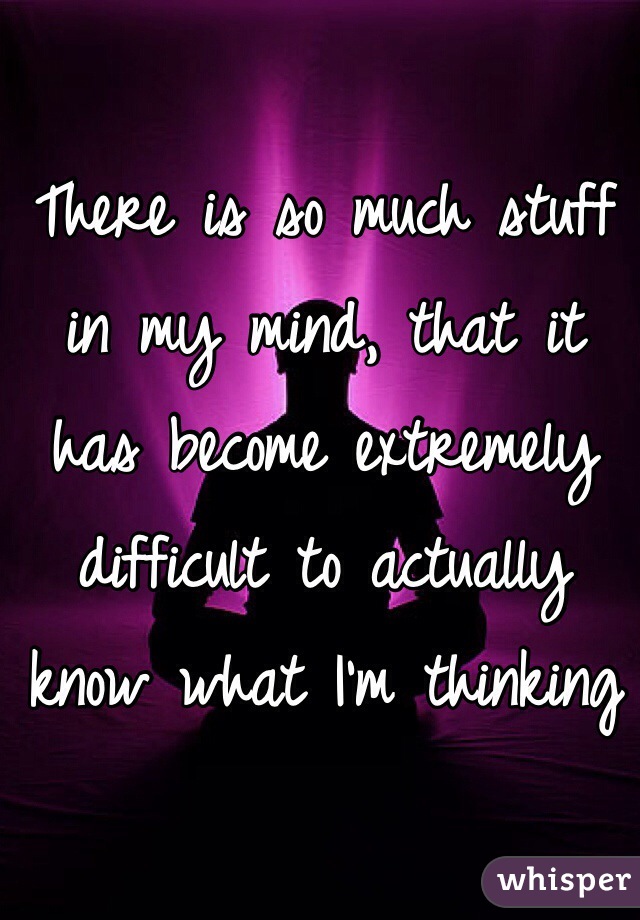 There is so much stuff in my mind, that it has become extremely difficult to actually know what I'm thinking