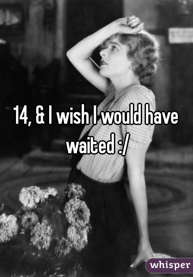 14, & I wish I would have waited :/