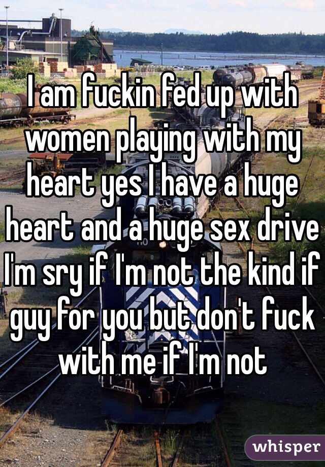 I am fuckin fed up with women playing with my heart yes I have a huge heart and a huge sex drive I'm sry if I'm not the kind if guy for you but don't fuck with me if I'm not
