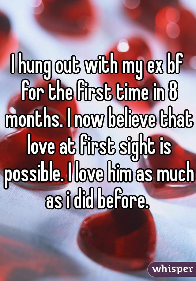 I hung out with my ex bf for the first time in 8 months. I now believe that love at first sight is possible. I love him as much as i did before. 