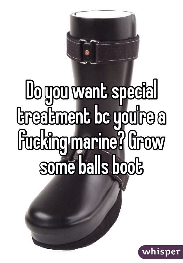 Do you want special treatment bc you're a fucking marine? Grow some balls boot
