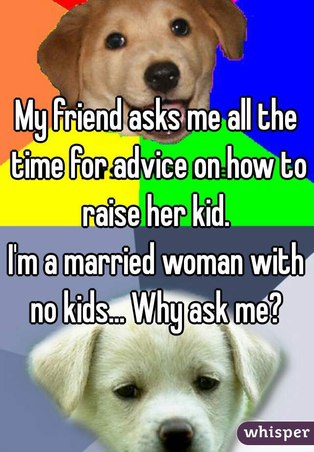 My friend asks me all the time for advice on how to raise her kid. 
I'm a married woman with no kids... Why ask me? 