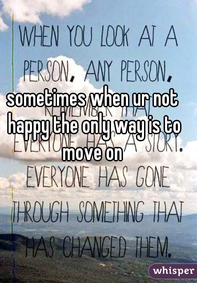 sometimes when ur not happy the only way is to move on 