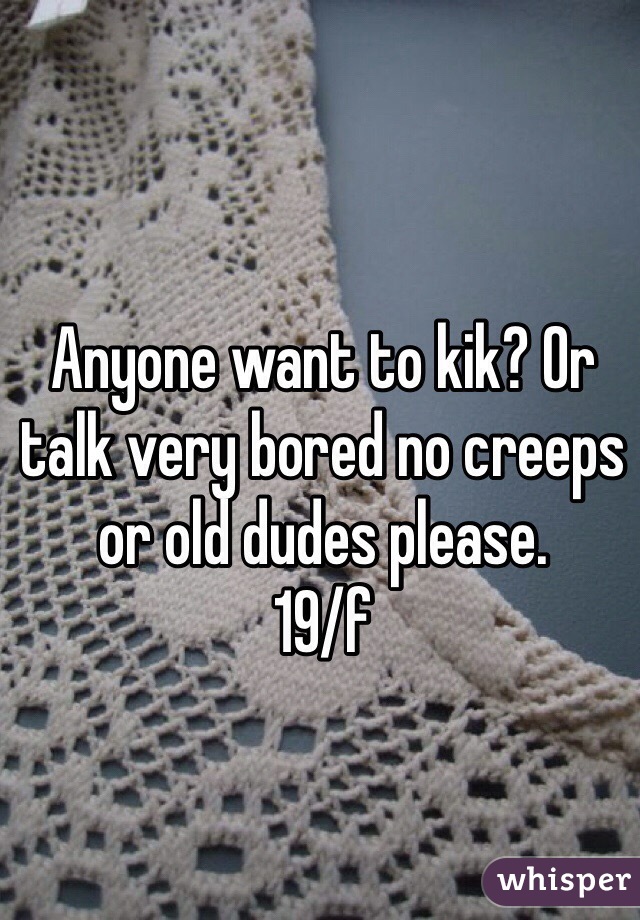 Anyone want to kik? Or talk very bored no creeps or old dudes please.
19/f