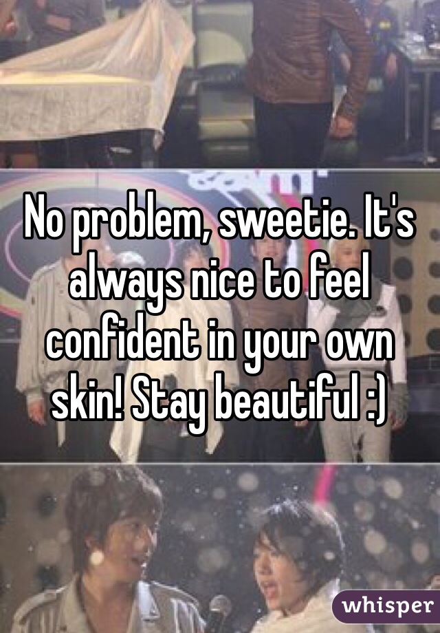 No problem, sweetie. It's always nice to feel confident in your own skin! Stay beautiful :)
