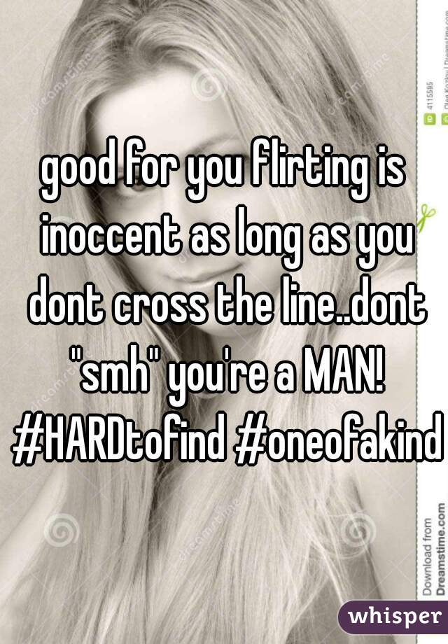 good for you flirting is inoccent as long as you dont cross the line..dont "smh" you're a MAN! #HARDtofind #oneofakind
